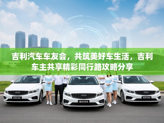 吉利汽车车友会,共筑美好车生活,吉利车主共享精彩同行路攻略分享 吉利汽车车友会,共筑美好车生活,吉利车主共享精彩同行路攻略分享