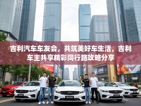 吉利汽车车友会,共筑美好车生活,吉利车主共享精彩同行路攻略分享 吉利汽车车友会,共筑美好车生活,吉利车主共享精彩同行路攻略分享