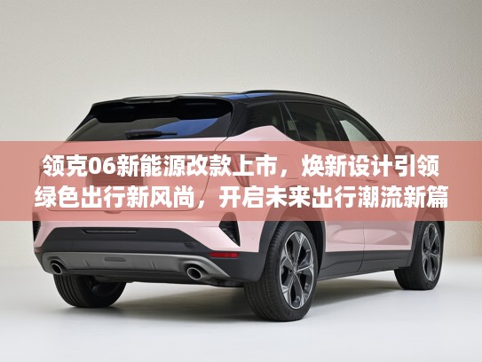 领克06新能源改款上市,焕新设计引领绿色出行新风尚,开启未来出行潮流新篇章 领克06新能源改款上市,焕新设计引领绿色出行新风尚,开启未来出行潮流新篇章