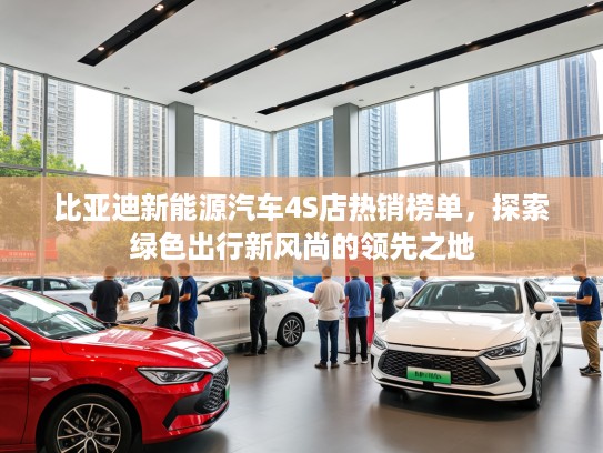 比亚迪新能源汽车4S店热销榜单,探索绿色出行新风尚的领先之地 比亚迪新能源汽车4S店热销榜单,探索绿色出行新风尚的领先之地
