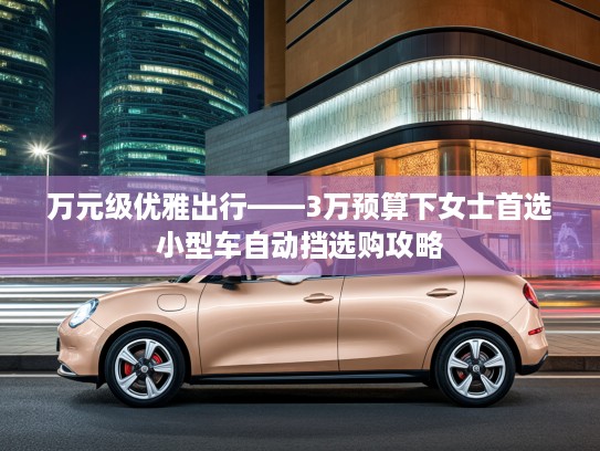 万元级优雅出行——3万预算下女士首选小型车自动挡选购攻略 万元级优雅出行——3万预算下女士首选小型车自动挡选购攻略