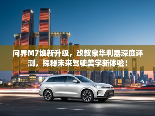 问界M7焕新升级,改款豪华利器深度评测,探秘未来驾驶美学新体验! 问界M7焕新升级,改款豪华利器深度评测,探秘未来驾驶美学新体验!