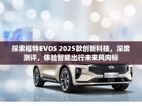 探索福特EVOS 2025款创新科技，深度测评，体验智能出行未来风向标