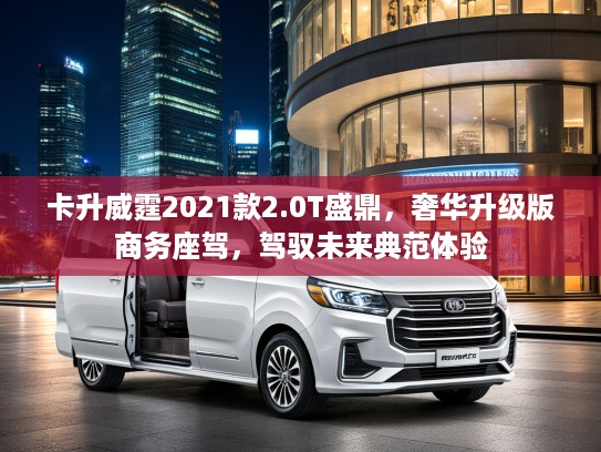 卡升威霆2021款2.0T盛鼎，奢华升级版商务座驾，驾驭未来典范体验