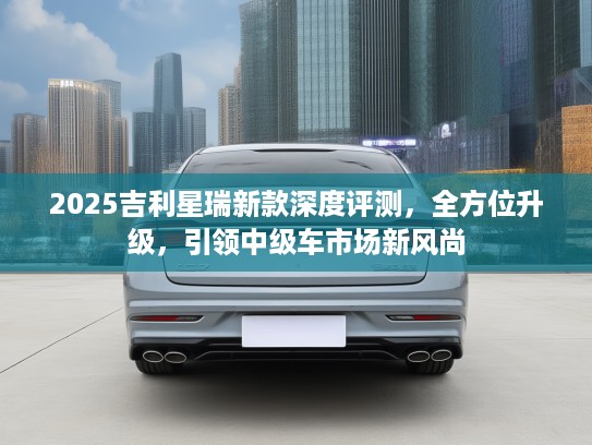 2025吉利星瑞新款深度评测，全方位升级，引领中级车市场新风尚