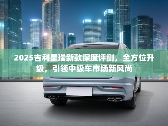 2025吉利星瑞新款深度评测，全方位升级，引领中级车市场新风尚