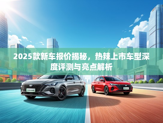 2025款新车报价揭秘，热辣上市车型深度评测与亮点解析