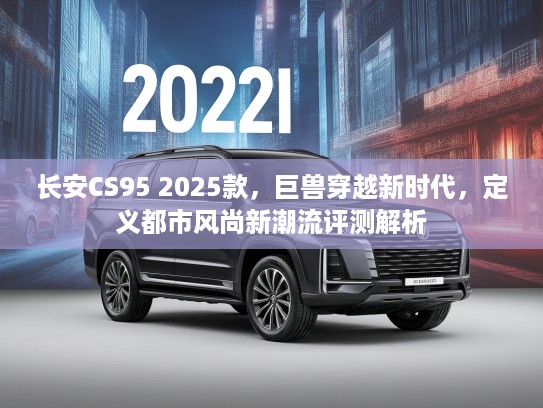 长安CS95 2025款，巨兽穿越新时代，定义都市风尚新潮流评测解析