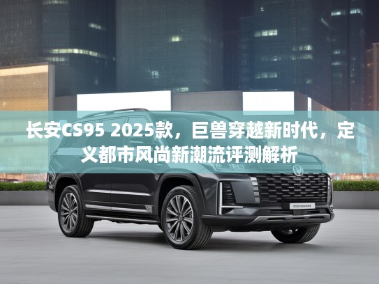 长安CS95 2025款，巨兽穿越新时代，定义都市风尚新潮流评测解析