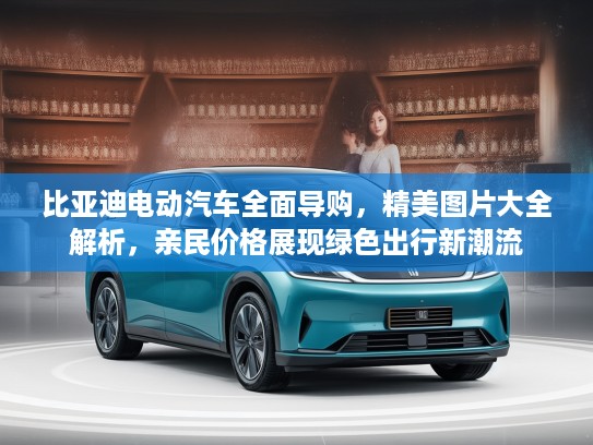 比亚迪电动汽车全面导购，精美图片大全解析，亲民价格展现绿色出行新潮流