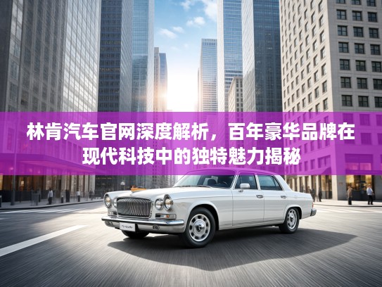 林肯汽车官网深度解析，百年豪华品牌在现代科技中的独特魅力揭秘