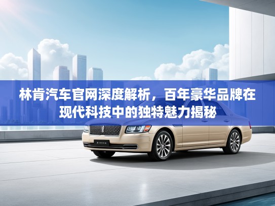 林肯汽车官网深度解析，百年豪华品牌在现代科技中的独特魅力揭秘