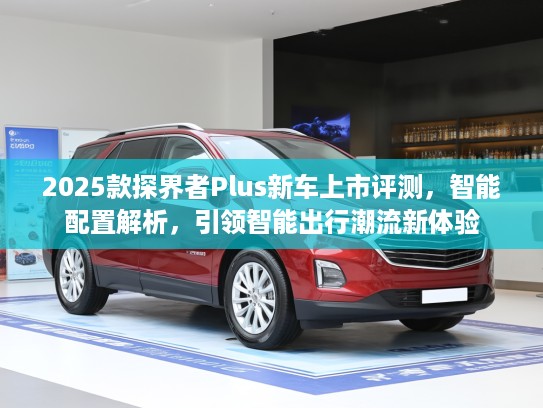 2025款探界者Plus新车上市评测，智能配置解析，引领智能出行潮流新体验