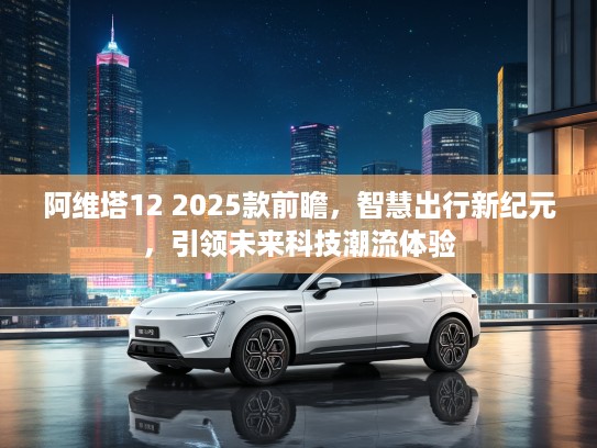 阿维塔12 2025款前瞻，智慧出行新纪元，引领未来科技潮流体验