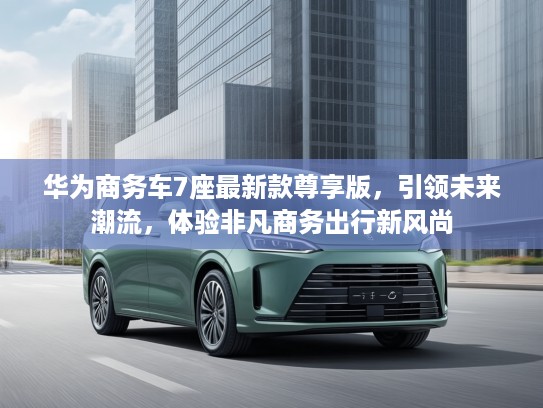 华为商务车7座最新款尊享版，引领未来潮流，体验非凡商务出行新风尚
