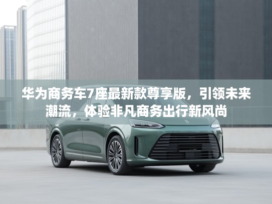 华为商务车7座最新款尊享版，引领未来潮流，体验非凡商务出行新风尚