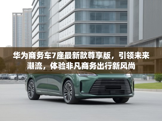华为商务车7座最新款尊享版，引领未来潮流，体验非凡商务出行新风尚