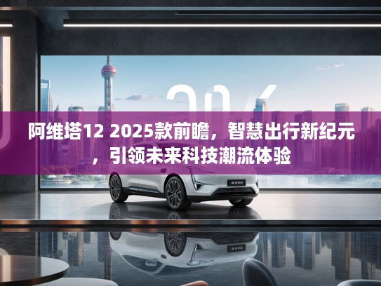 阿维塔12 2025款前瞻，智慧出行新纪元，引领未来科技潮流体验