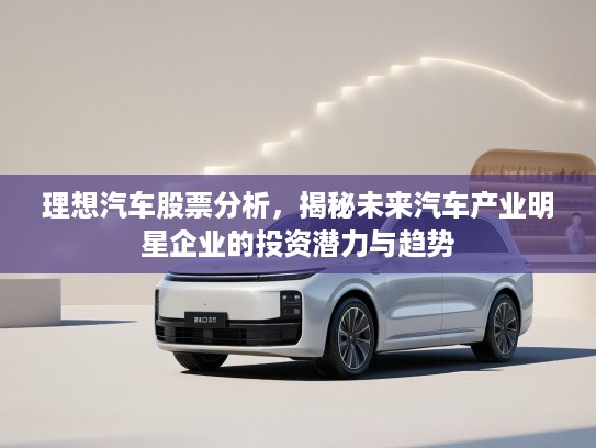 理想汽车股票分析，揭秘未来汽车产业明星企业的投资潜力与趋势