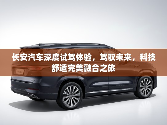 长安汽车深度试驾体验，驾驭未来，科技舒适完美融合之旅