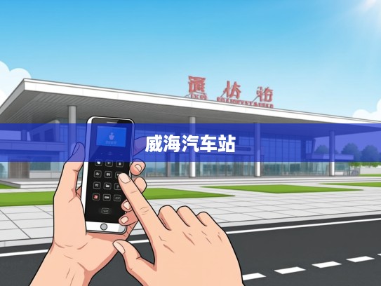 威海汽车站电话速查一触即达，指尖轻松规划便捷出行路线