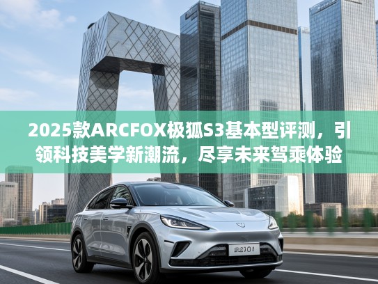 2025款ARCFOX极狐S3基本型评测，引领科技美学新潮流，尽享未来驾乘体验