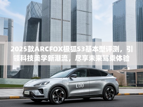 2025款ARCFOX极狐S3基本型评测，引领科技美学新潮流，尽享未来驾乘体验