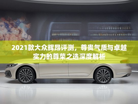 2021款大众辉昂评测，尊贵气质与卓越实力的尊荣之选深度解析