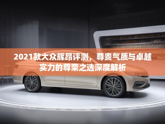 2021款大众辉昂评测，尊贵气质与卓越实力的尊荣之选深度解析