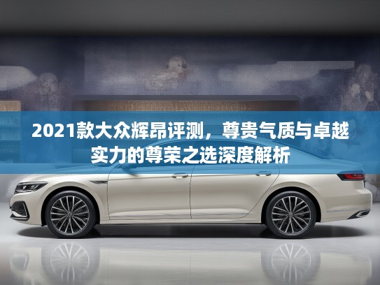 2021款大众辉昂评测，尊贵气质与卓越实力的尊荣之选深度解析