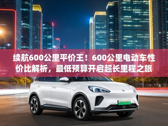 续航600公里平价王！600公里电动车性价比解析，最低预算开启超长里程之旅