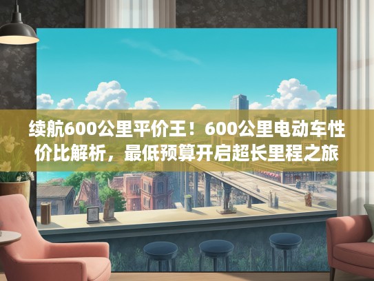 续航600公里平价王！600公里电动车性价比解析，最低预算开启超长里程之旅