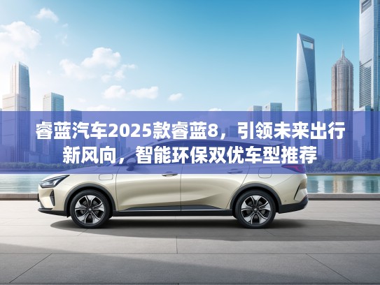 睿蓝汽车2025款睿蓝8，引领未来出行新风向，智能环保双优车型推荐
