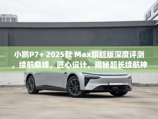 小鹏P7+ 2025款 Max旗舰版深度评测，续航巅峰，匠心设计，揭秘超长续航神车之谜