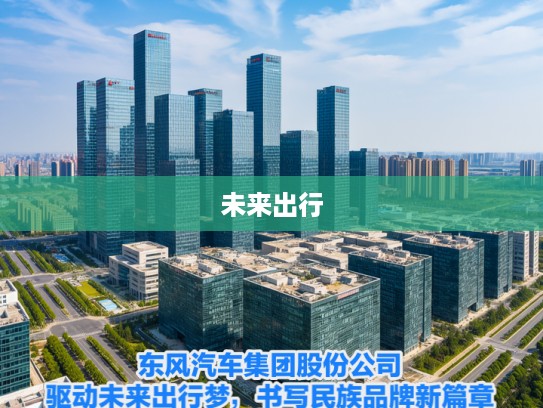 东风汽车集团股份公司，驱动未来出行梦，书写民族品牌新篇章之旅
