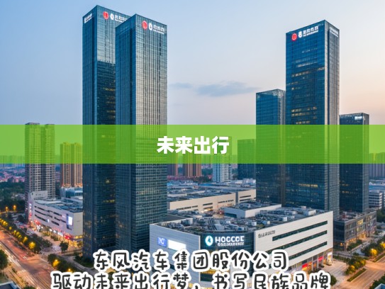 东风汽车集团股份公司，驱动未来出行梦，书写民族品牌新篇章之旅