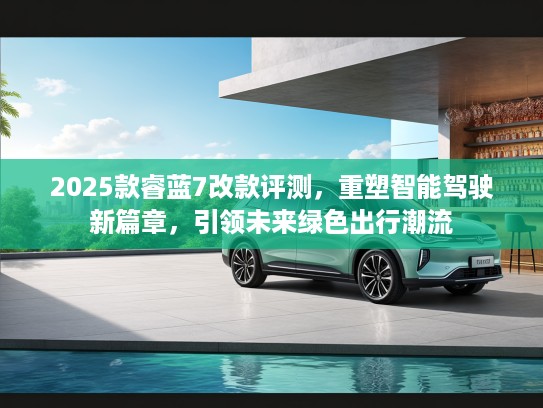 2025款睿蓝7改款评测，重塑智能驾驶新篇章，引领未来绿色出行潮流