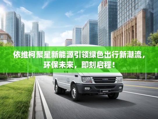 依维柯聚星新能源引领绿色出行新潮流，环保未来，即刻启程！