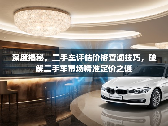 深度揭秘，二手车评估价格查询技巧，破解二手车市场精准定价之谜