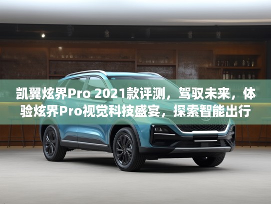 凯翼炫界Pro 2021款评测，驾驭未来，体验炫界Pro视觉科技盛宴，探索智能出行新境界！
