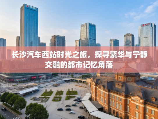 长沙汽车西站时光之旅,探寻繁华与宁静交融的都市记忆角落 长沙汽车西站时光之旅,探寻繁华与宁静交融的都市记忆角落