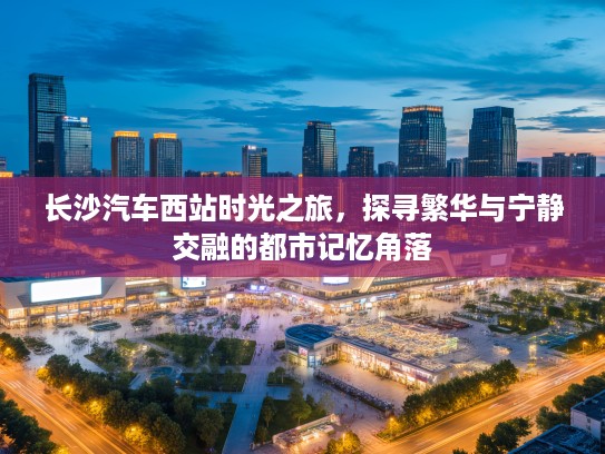 长沙汽车西站时光之旅,探寻繁华与宁静交融的都市记忆角落 长沙汽车西站时光之旅,探寻繁华与宁静交融的都市记忆角落
