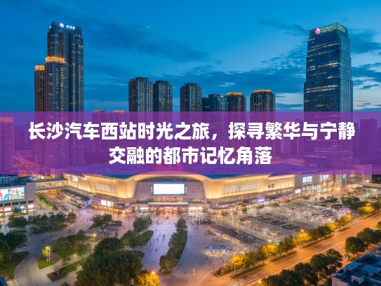长沙汽车西站时光之旅,探寻繁华与宁静交融的都市记忆角落 长沙汽车西站时光之旅,探寻繁华与宁静交融的都市记忆角落