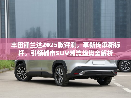 丰田锋兰达2025款评测，革新传承新标杆，引领都市SUV潮流趋势全解析