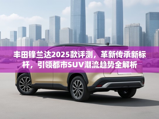 丰田锋兰达2025款评测，革新传承新标杆，引领都市SUV潮流趋势全解析