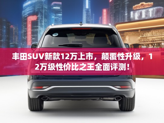 丰田SUV新款12万上市,颠覆性升级,12万级性价比之王全面评测! 丰田SUV新款12万上市,颠覆性升级,12万级性价比之王全面评测!