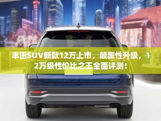 丰田SUV新款12万上市,颠覆性升级,12万级性价比之王全面评测! 丰田SUV新款12万上市,颠覆性升级,12万级性价比之王全面评测!