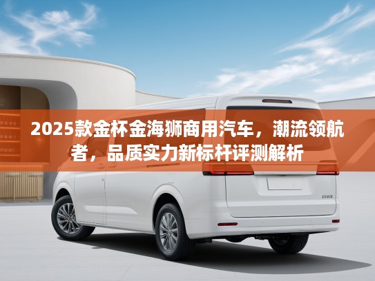 2025款金杯金海狮商用汽车,潮流领航者,品质实力新标杆评测解析 2025款金杯金海狮商用汽车,潮流领航者,品质实力新标杆评测解析