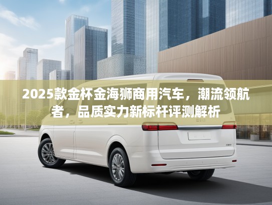 2025款金杯金海狮商用汽车,潮流领航者,品质实力新标杆评测解析 2025款金杯金海狮商用汽车,潮流领航者,品质实力新标杆评测解析