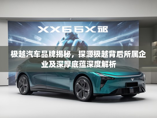 极越汽车品牌揭秘,探源极越背后所属企业及深厚底蕴深度解析 极越汽车品牌揭秘,探源极越背后所属企业及深厚底蕴深度解析